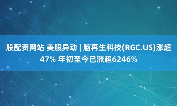 股配资网站 美股异动 | 脑再生科技(RGC.US)涨超47% 年初至今已涨超6246%