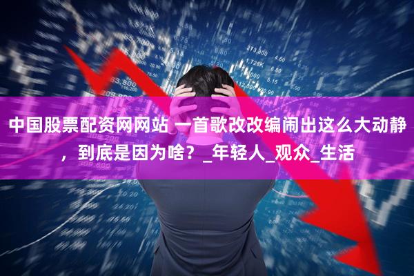 中国股票配资网网站 一首歌改改编闹出这么大动静，到底是因为啥？_年轻人_观众_生活