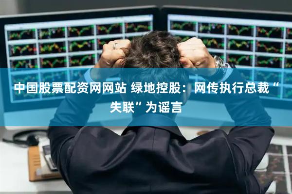 中国股票配资网网站 绿地控股：网传执行总裁“失联”为谣言