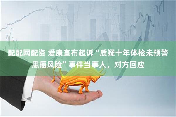 配配网配资 爱康宣布起诉“质疑十年体检未预警患癌风险”事件当事人，对方回应