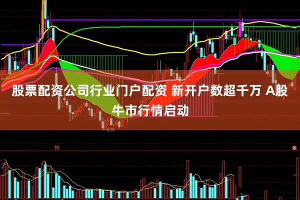 股票配资公司行业门户配资 新开户数超千万 A股牛市行情启动