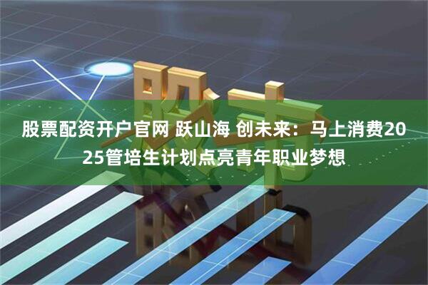 股票配资开户官网 跃山海 创未来：马上消费2025管培生计划点亮青年职业梦想