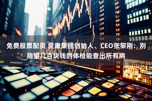 免费股票配资 爱康集团创始人、CEO张黎刚：别指望几百块钱的体检能查出所有病