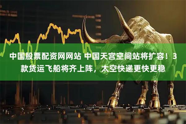 中国股票配资网网站 中国天宫空间站将扩容！3款货运飞船将齐上阵，太空快递更快更稳