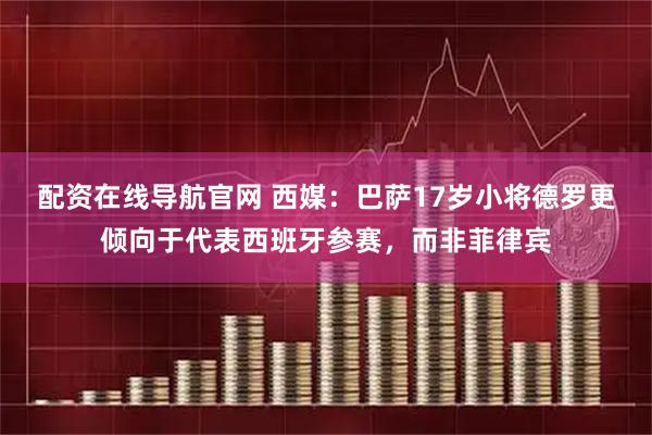 配资在线导航官网 西媒：巴萨17岁小将德罗更倾向于代表西班牙参赛，而非菲律宾