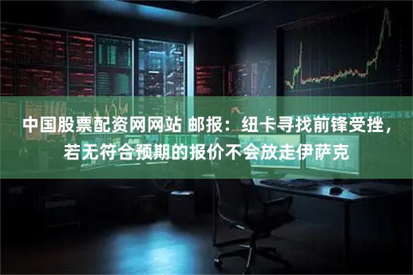 中国股票配资网网站 邮报：纽卡寻找前锋受挫，若无符合预期的报价不会放走伊萨克