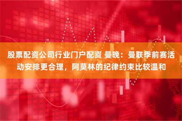 股票配资公司行业门户配资 曼晚：曼联季前赛活动安排更合理，阿莫林的纪律约束比较温和