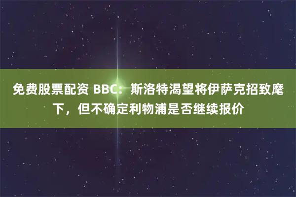 免费股票配资 BBC：斯洛特渴望将伊萨克招致麾下，但不确定利物浦是否继续报价